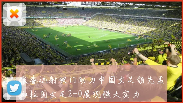 张睿远射破门助力中国女足领先孟加拉国女足2-0展现强大实力
