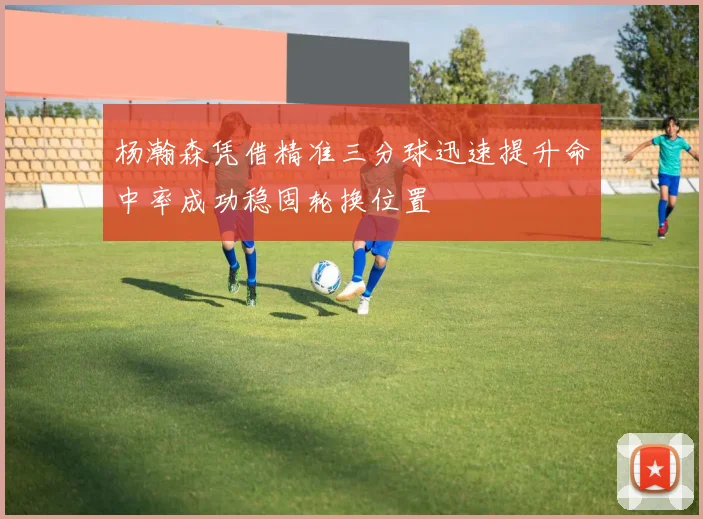 杨瀚森凭借精准三分球迅速提升命中率成功稳固轮换位置