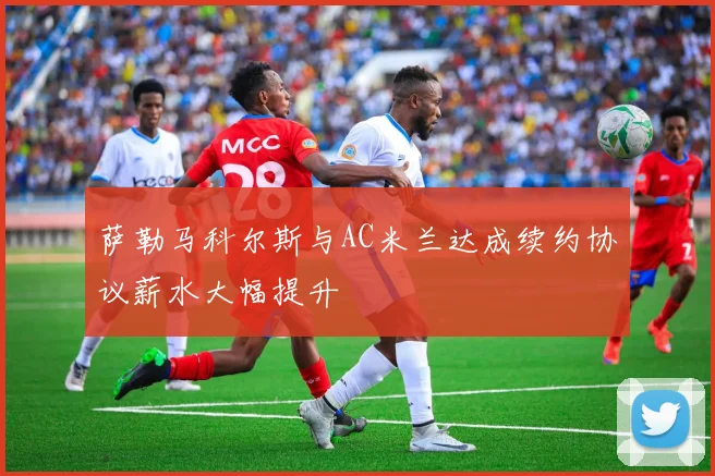 萨勒马科尔斯与AC米兰达成续约协议薪水大幅提升