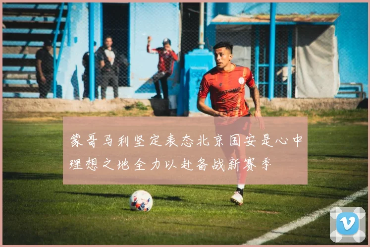 蒙哥马利坚定表态北京国安是心中理想之地全力以赴备战新赛季