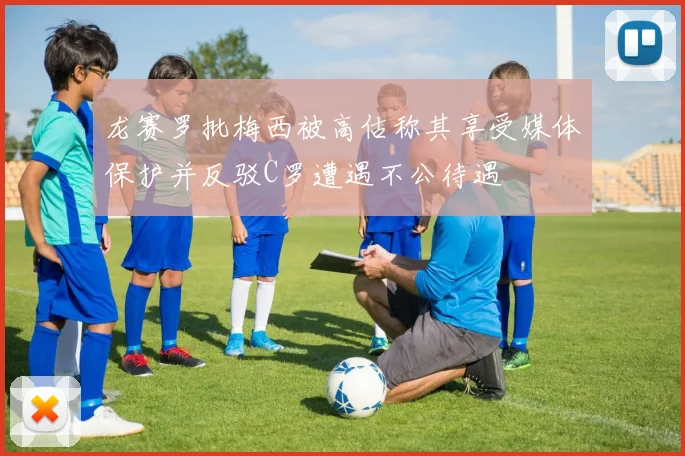 龙赛罗批梅西被高估称其享受媒体保护并反驳C罗遭遇不公待遇