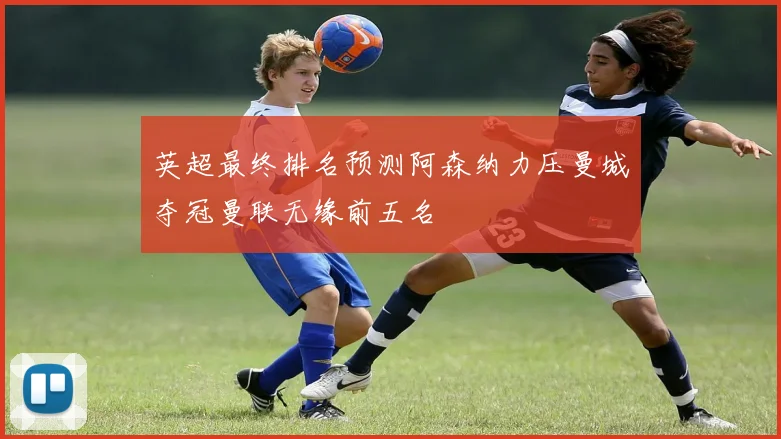 英超最终排名预测阿森纳力压曼城夺冠曼联无缘前五名