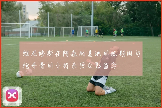维尼修斯在阿森纳基地训练期间与枪手青训小将亲密合影留念