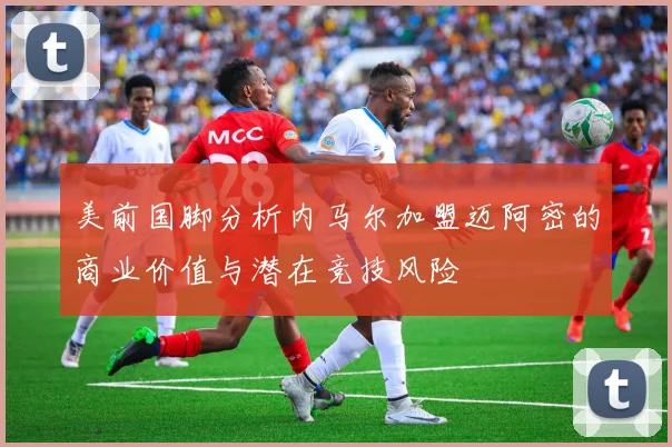 美前国脚分析内马尔加盟迈阿密的商业价值与潜在竞技风险
