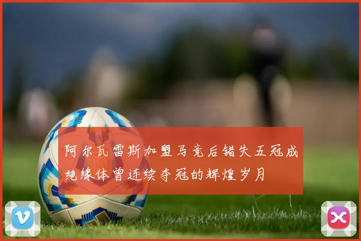 阿尔瓦雷斯加盟马竞后错失五冠成绝缘体曾连续夺冠的辉煌岁月