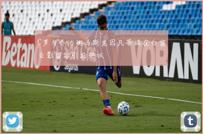 C罗与乔治娜马斯克因凡蒂诺在白宫合影留念引发热议