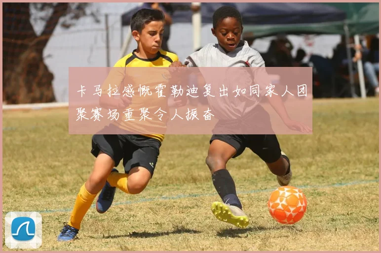 卡马拉感慨霍勒迪复出如同家人团聚赛场重聚令人振奋