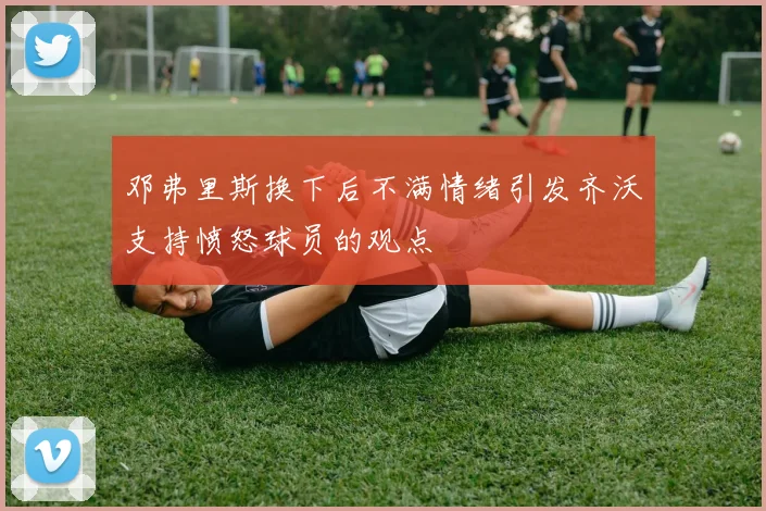 邓弗里斯换下后不满情绪引发齐沃支持愤怒球员的观点