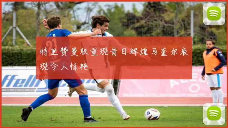 特里赞曼联重现昔日辉煌马奎尔表现令人惊艳