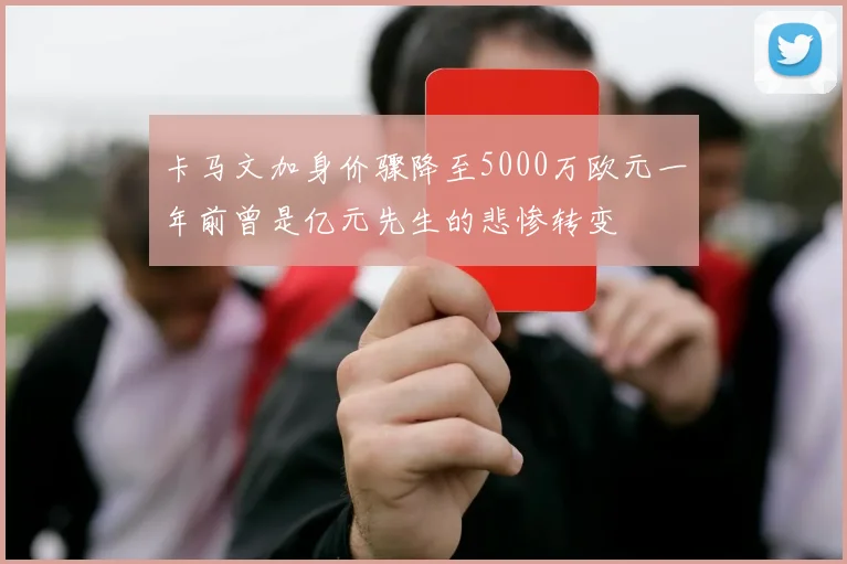 卡马文加身价骤降至5000万欧元一年前曾是亿元先生的悲惨转变