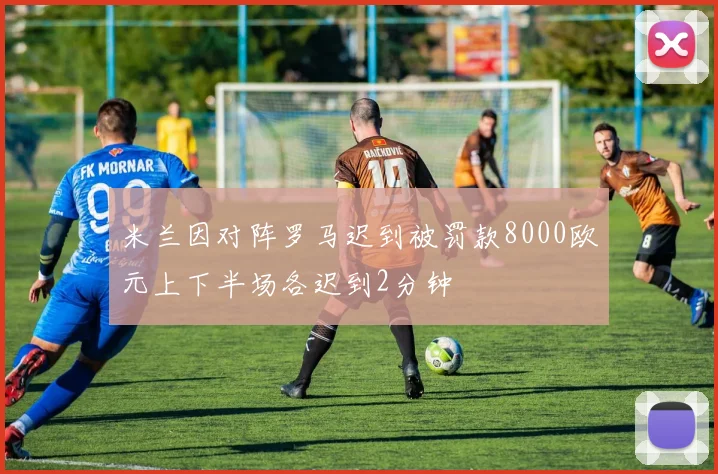米兰因对阵罗马迟到被罚款8000欧元上下半场各迟到2分钟