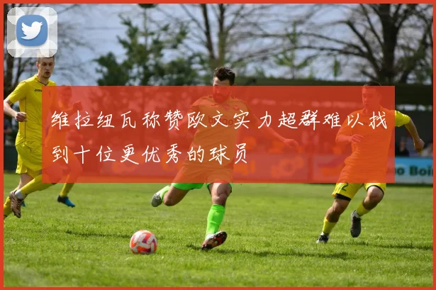 维拉纽瓦称赞欧文实力超群难以找到十位更优秀的球员