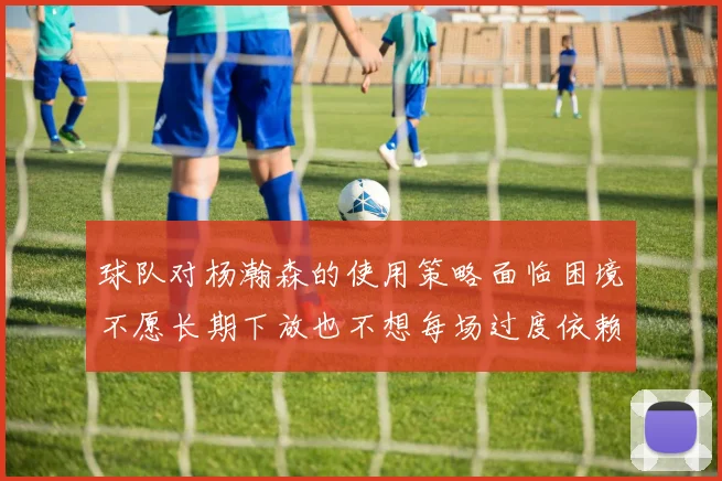 球队对杨瀚森的使用策略面临困境不愿长期下放也不想每场过度依赖