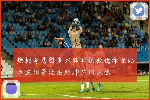 热刺考虑图多尔临时执教德泽尔比与波切蒂诺成新帅热门人选