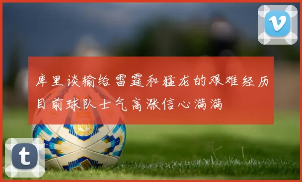 库里谈输给雷霆和猛龙的艰难经历目前球队士气高涨信心满满