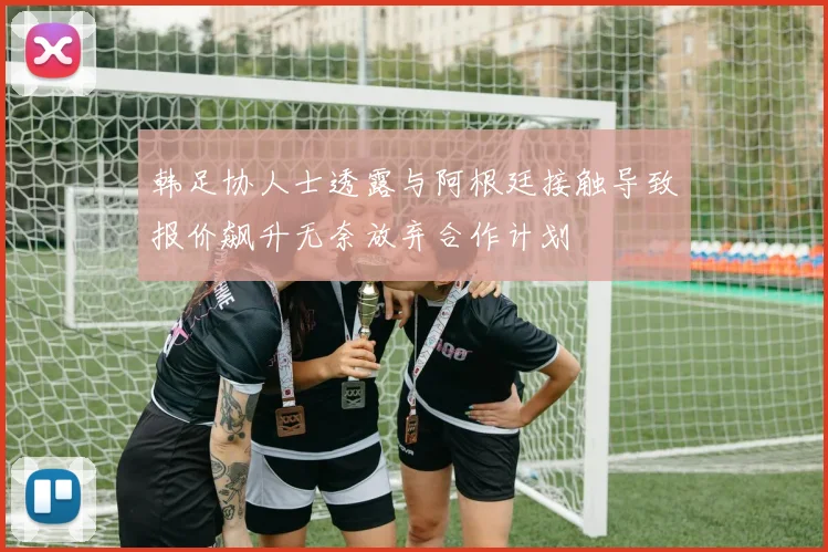 韩足协人士透露与阿根廷接触导致报价飙升无奈放弃合作计划