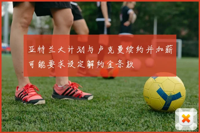 亚特兰大计划与卢克曼续约并加薪可能要求设定解约金条款